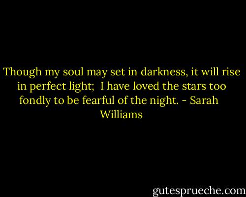 Though my soul may set in darkness, it will rise in perfect light; <br />I have loved the stars too fondly to be fearful of the night. - Sarah   Williams