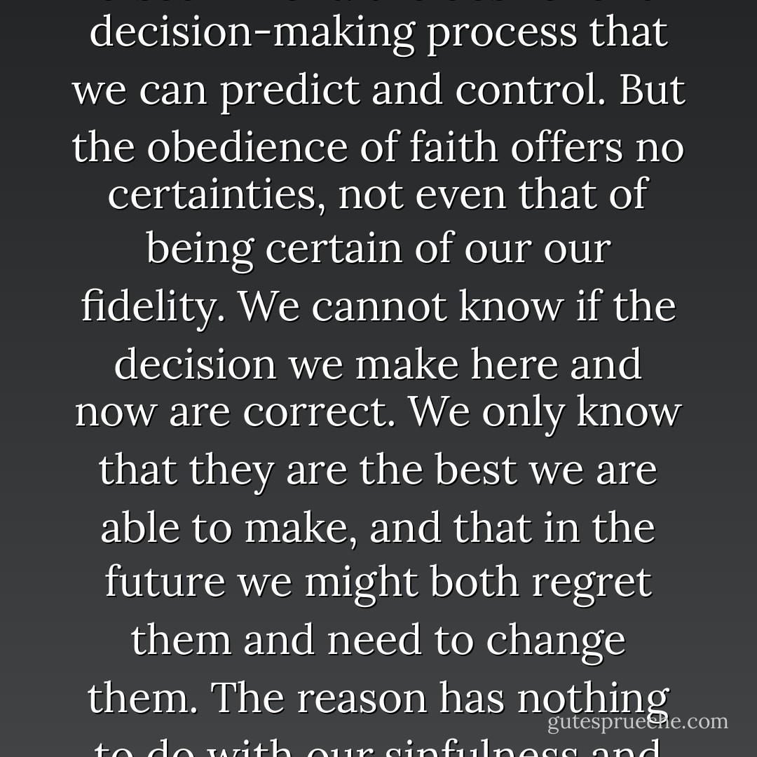 What is it, really, that we could lose if we handed ourselves over to the discernment of faith? Would we really lose anything except the illusion of control? This question suggests that there may be an idolatrous project underlying resistance to spiritual discernment: the desire for a decision-making process that we can predict and control.<br />But the obedience of faith offers no certainties, not even that of being certain of our our fidelity. We cannot know if the decision we make here and now are correct. We only know that they are the best we are able to make, and that in the future we might both regret them and need to change them. The reason has nothing to do with our sinfulness and everything to do with the fact that faith has to do with the Living God, who always moves ahead of us in surprising and sometimes shocking ways. “It is a fearful thing to fall into the hands of the living God” (Heb. 10:31). - Luke Timothy Johnson
