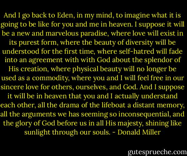 And I go back to Eden, in my mind, to imagine what it is going to be like for you and me in heaven. I suppose it will be a new and marvelous paradise, where love will exist in its purest form, where the beauty of diversity will be understood for the first time, where self-hatred will fade into an agreement with with God about the splendor of His creation, where physical beauty will no longer be used as a commodity, where you and I will feel free in our sincere love for others, ourselves, and God. And I suppose it will be in heaven that you and I actually understand each other, all the drama of the lifeboat a distant memory, all the arguments we has seeming so inconsequential, and the glory of God before us in all His majesty, shining like sunlight through our souls. - Donald Miller