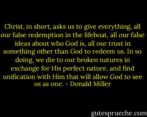 Christ, in short, asks us to give everything, all our false redemption in the lifeboat, all our false ideas about who God is, all our trust in something other than God to redeem us. In so doing, we die to our broken natures in exchange for His perfect nature, and find unification with Him that will allow God to see us as one. - Donald Miller