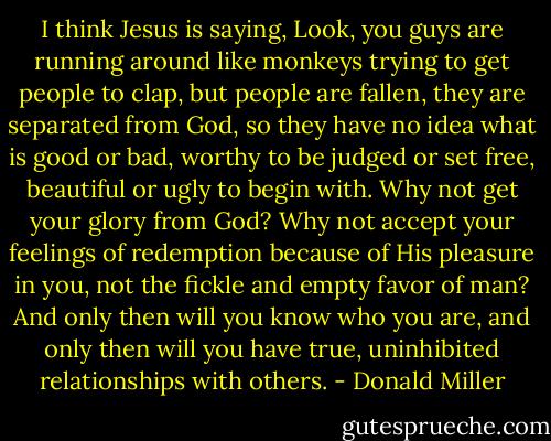I think Jesus is saying, Look, you guys are running around like monkeys trying to get people to clap, but people are fallen, they are separated from God, so they have no idea what is good or bad, worthy to be judged or set free, beautiful or ugly to begin with. Why not get your glory from God? Why not accept your feelings of redemption because of His pleasure in you, not the fickle and empty favor of man? And only then will you know who you are, and only then will you have true, uninhibited relationships with others. - Donald Miller
