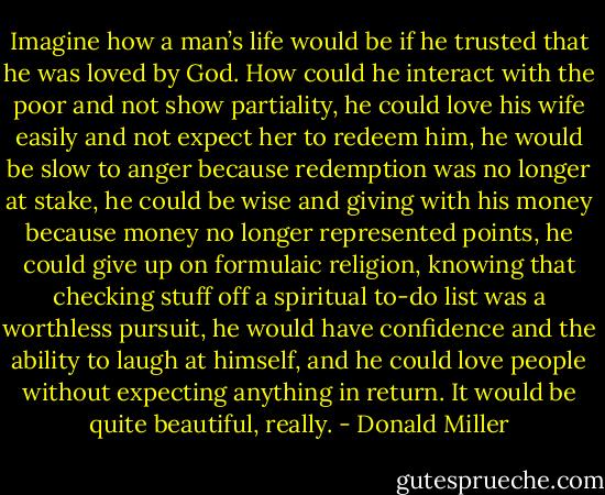 Imagine how a man’s life would be if he trusted that he was loved by God. How could he interact with the poor and not show partiality, he could love his wife easily and not expect her to redeem him, he would be slow to anger because redemption was no longer at stake, he could be wise and giving with his money because money no longer represented points, he could give up on formulaic religion, knowing that checking stuff off a spiritual to-do list was a worthless pursuit, he would have confidence and the ability to laugh at himself, and he could love people without expecting anything in return. It would be quite beautiful, really. - Donald Miller