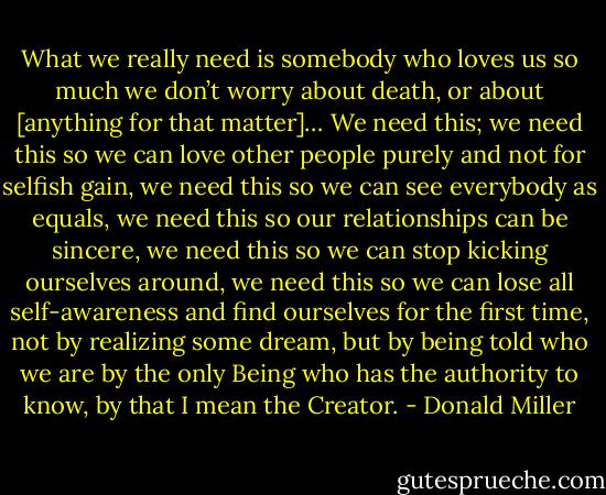 What we really need is somebody who loves us so much we don’t worry about death, or about [anything for that matter]… We need this; we need this so we can love other people purely and not for selfish gain, we need this so we can see everybody as equals, we need this so our relationships can be sincere, we need this so we can stop kicking ourselves around, we need this so we can lose all self-awareness and find ourselves for the first time, not by realizing some dream, but by being told who we are by the only Being who has the authority to know, by that I mean the Creator. - Donald Miller
