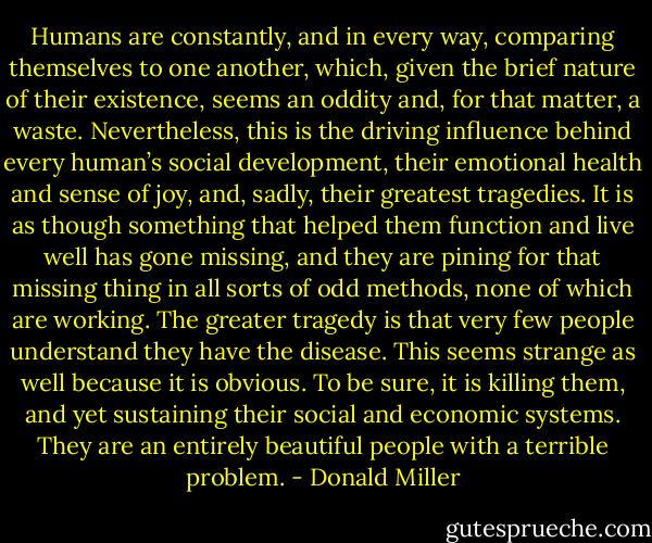 Humans are constantly, and in every way, comparing themselves to one another, which, given the brief nature of their existence, seems an oddity and, for that matter, a waste. Nevertheless, this is the driving influence behind every human’s social development, their emotional health and sense of joy, and, sadly, their greatest tragedies. It is as though something that helped them function and live well has gone missing, and they are pining for that missing thing in all sorts of odd methods, none of which are working. The greater tragedy is that very few people understand they have the disease. This seems strange as well because it is obvious. To be sure, it is killing them, and yet sustaining their social and economic systems. They are an entirely beautiful people with a terrible problem. - Donald Miller
