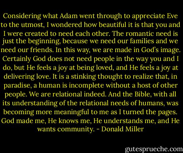 Considering what Adam went through to appreciate Eve to the utmost, I wondered how beautiful it is that you and I were created to need each other. The romantic need is just the beginning, because we need our families and we need our friends. In this way, we are made in God’s image. Certainly God does not need people in the way you and I do, but He feels a joy at being loved, and He feels a joy at delivering love. It is a stinking thought to realize that, in paradise, a human is incomplete without a host of other people. We are relational indeed. And the Bible, with all its understanding of the relational needs of humans, was becoming more meaningful to me as I turned the pages. God made me, He knows me, He understands me, and He wants community. - Donald Miller