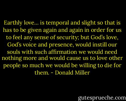 Earthly love… is temporal and slight so that is has to be given again and again in order for us to feel any sense of security; but God’s love, God’s voice and presence, would instill our souls with such affirmation we would need nothing more and would cause us to love other people so much we would be willing to die for them. - Donald Miller