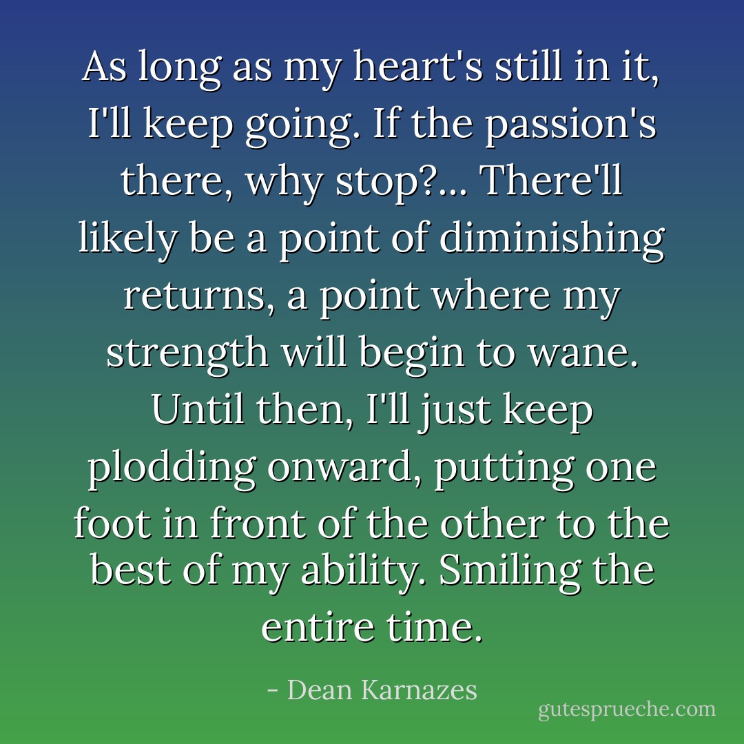 As long as my heart's still in it, I'll keep going. If the passion's there, why stop?...<br />There'll likely be a point of diminishing returns, a point where my strength will begin to wane. Until then, I'll just keep plodding onward, putting one foot in front of the other to the best of my ability. Smiling the entire time. - Dean Karnazes