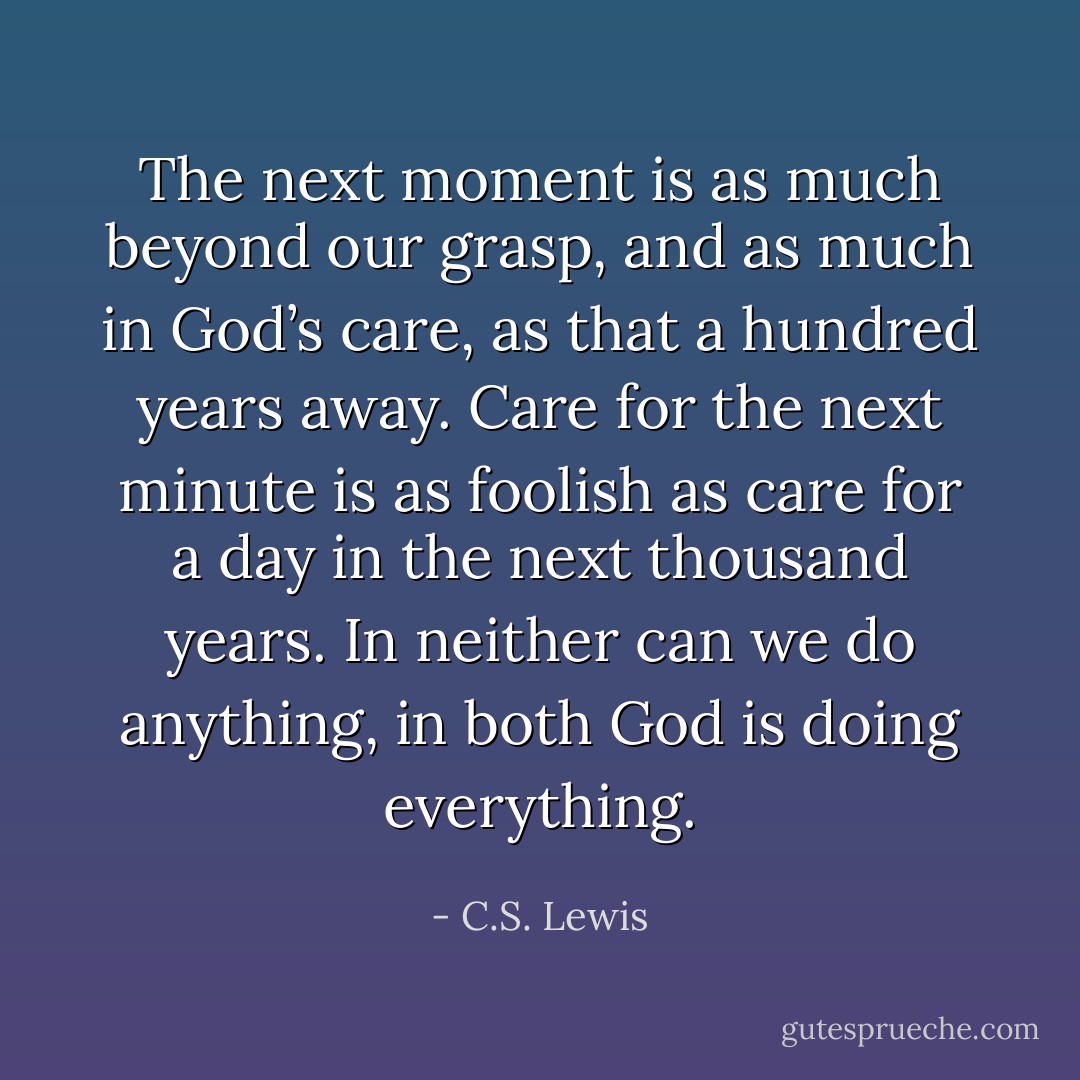 The next moment is as much beyond our grasp, and as much in God’s care, as that a hundred years away. Care for the next minute is as foolish as care for a day in the next thousand years. In neither can we do anything, in both God is doing everything. - C.S. Lewis