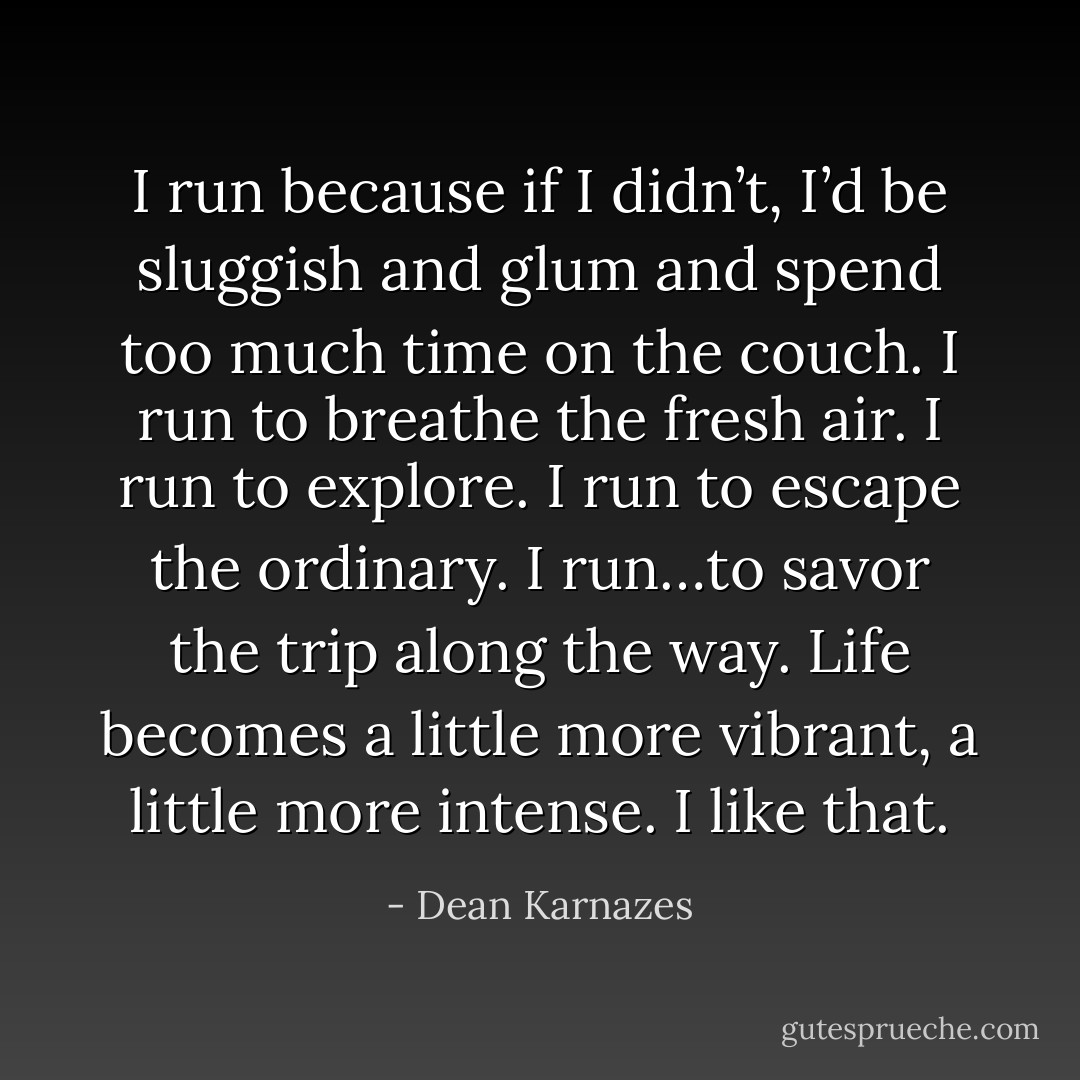 I run because if I didn’t, I’d be sluggish and glum and spend too much time on the couch. I run to breathe the fresh air. I run to explore. I run to escape the ordinary. I run…to savor the trip along the way. Life becomes a little more vibrant, a little more intense. I like that. - Dean Karnazes