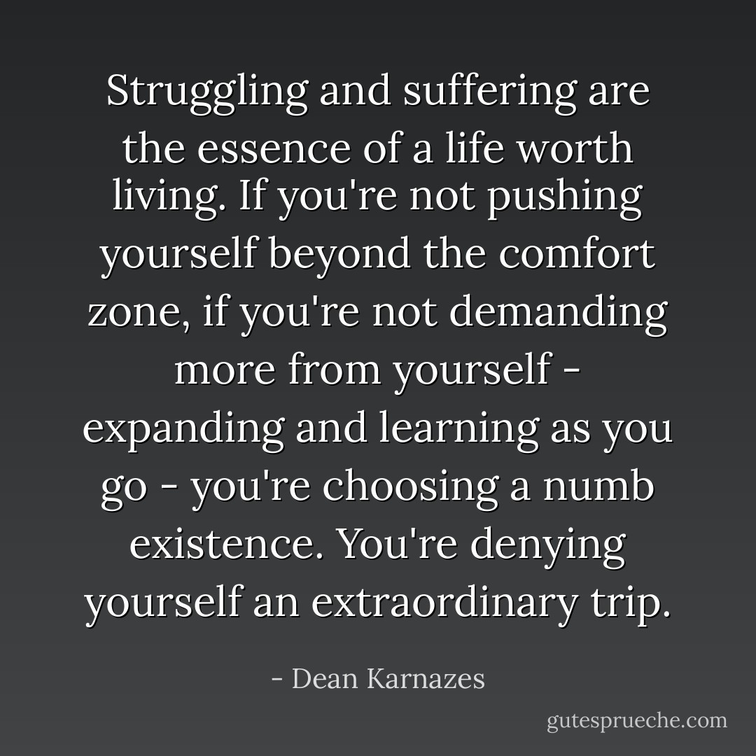 Struggling and suffering are the essence of a life worth living. If you're not pushing yourself beyond the comfort zone, if you're not demanding more from yourself - expanding and learning as you go - you're choosing a numb existence. You're denying yourself an extraordinary trip. - Dean Karnazes