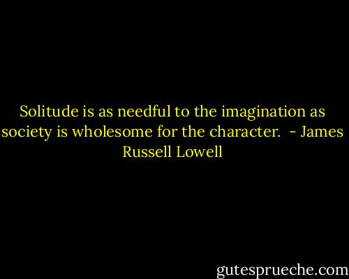 Solitude is as needful to the imagination as society is wholesome for the character.<br /> - James Russell Lowell