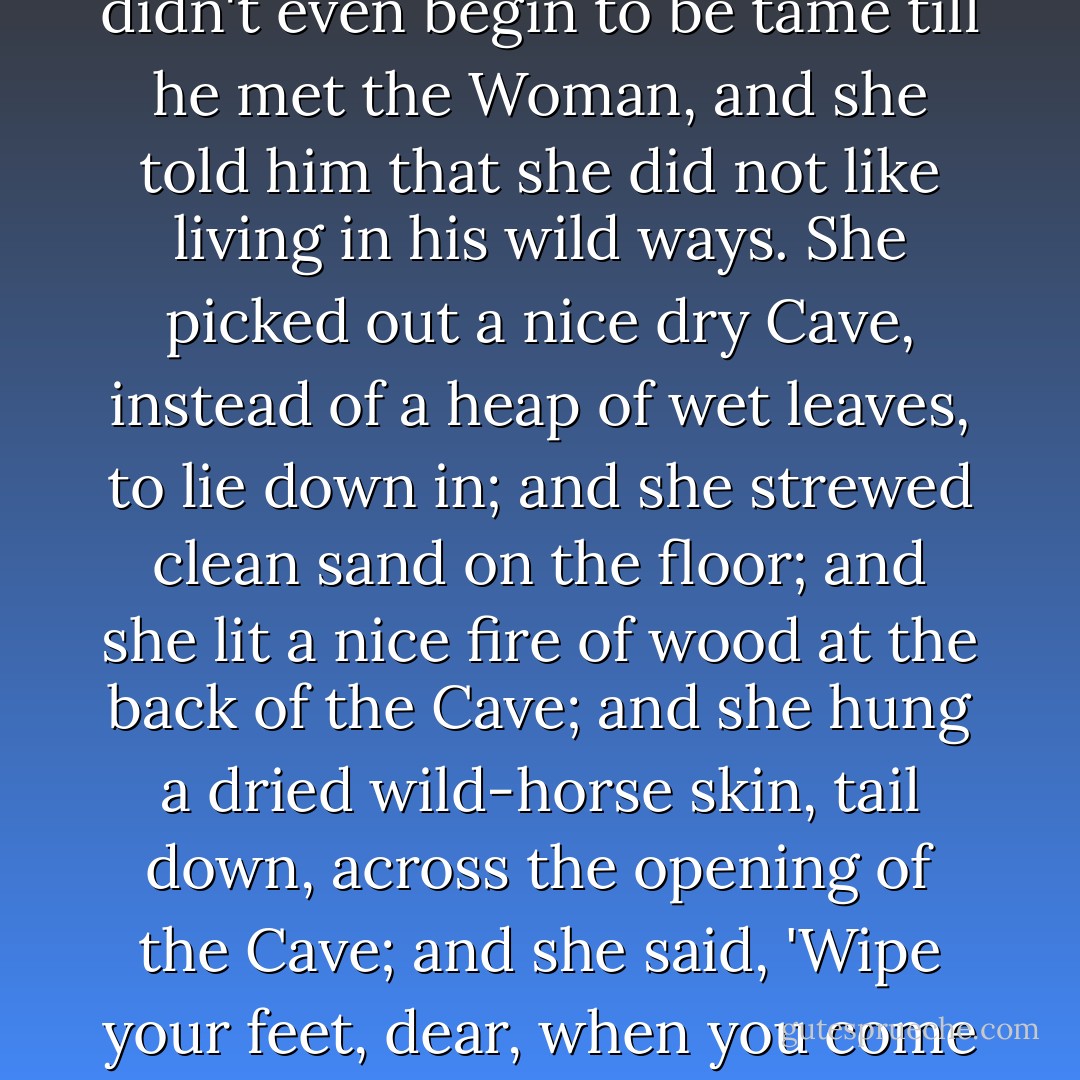 Of course the Man was wild too. He was dreadfully wild. He didn't even begin to be tame till he met the Woman, and she told him that she did not like living in his wild ways. She picked out a nice dry Cave, instead of a heap of wet leaves, to lie down in; and she strewed clean sand on the floor; and she lit a nice fire of wood at the back of the Cave; and she hung a dried wild-horse skin, tail down, across the opening of the Cave; and she said, 'Wipe your feet, dear, when you come in, and now we'll keep house. - Rudyard Kipling