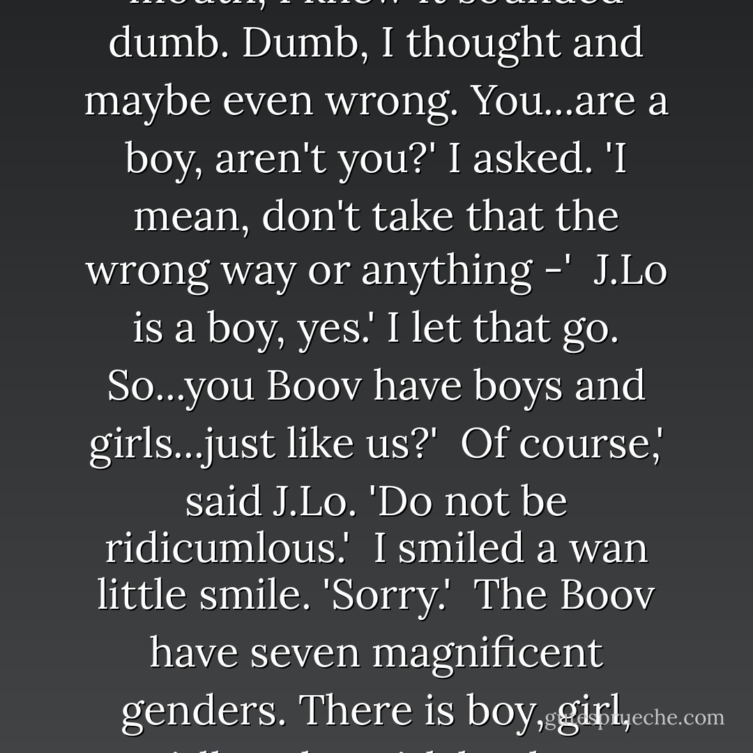 Woah,' I said, blocking the doorway. 'You can't come in here. This is the girls' room.' <br />Even as it came out of my mouth, I knew it sounded dumb. Dumb, I thought and maybe even <i>wrong</i>.<br />You...are a boy, aren't you?' I asked. 'I mean, don't take that the wrong way or anything -' <br />J.Lo is a boy, yes.' I let that go.<br />So...you Boov have boys and girls...just like us?' <br />Of course,' said J.Lo. 'Do not be ridicumlous.' <br />I smiled a wan little smile. 'Sorry.' <br />The Boov have <i>seven</i> magnificent genders. There is boy, girl, girlboy, boygirl, boyboy, boyboygirl, and boyboyboyboy.' <br />I had absolutely no response to this. - Adam Rex