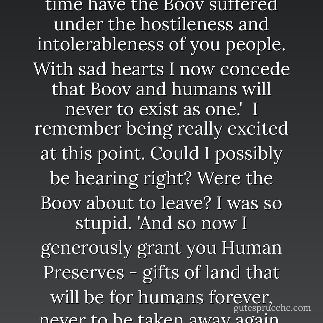 Captain Smek himself appeared on television for an official speech to humankind. <br />[...] 'Noble Savages of Earth,' he said. 'Long time we have tried to live together in peace.' (It had been five months.) 'Long time have the Boov suffered under the hostileness and intolerableness of you people. With sad hearts I now concede that Boov and humans will never to exist as one.' <br />I remember being really excited at this point. Could I possibly be hearing right? Were the Boov about to leave? I was so stupid.<br />'And so now I generously grant you Human Preserves - gifts of land that will be for humans forever, never to be taken away again, now.' <br />[...] So that's when we Americans were given Florida. One state for three hundred million people. There were going to be some serious lines for the bathrooms. - Adam Rex