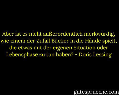 Aber ist es nicht außerordentlich merkwürdig, wie einem der Zufall Bücher in die Hände spielt, die etwas mit der eigenen Situation oder Lebensphase zu tun haben? - Doris Lessing