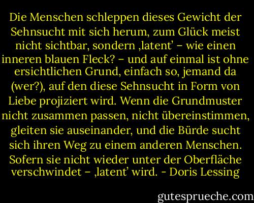 Die Menschen schleppen dieses Gewicht der Sehnsucht mit sich herum, zum Glück meist nicht sichtbar, sondern ‚latent’ – wie einen inneren blauen Fleck? – und auf einmal ist ohne ersichtlichen Grund, einfach so, jemand da (wer?), auf den diese Sehnsucht in Form von Liebe projiziert wird. Wenn die Grundmuster nicht zusammen passen, nicht übereinstimmen, gleiten sie auseinander, und die Bürde sucht sich ihren Weg zu einem anderen Menschen. Sofern sie nicht wieder unter der Oberfläche verschwindet – ‚latent’ wird. - Doris Lessing