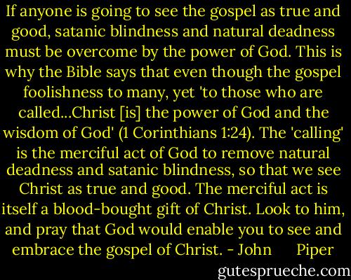 If anyone is going to see the gospel as true and good, satanic blindness and natural deadness must be overcome by the power of God. This is why the Bible says that even though the gospel foolishness to many, yet 'to those who are called...Christ [is] the power of God and the wisdom of God' (1 Corinthians 1:24). The 'calling' is the merciful act of God to remove natural deadness and satanic blindness, so that we see Christ as true and good. The merciful act is itself a blood-bought gift of Christ. Look to him, and pray that God would enable you to see and embrace the gospel of Christ. - John      Piper