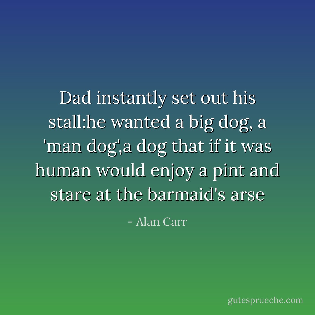 Dad instantly set out his stall:he wanted a big dog, a 'man dog',a dog that if it was human would enjoy a pint and stare at the barmaid's arse - Alan Carr
