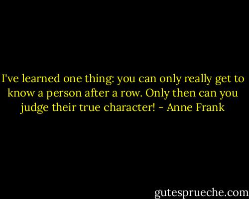 I've learned one thing: you can only really get to know a person after a row. Only then can you judge their true character! - Anne Frank