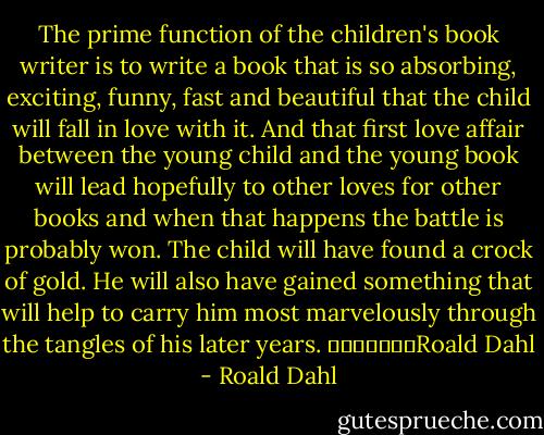 The prime function of the children's book writer is to write a book that is so absorbing, exciting, funny, fast and beautiful that the child will fall in love with it. And that first love affair between the young child and the young book will lead hopefully to other loves for other books and when that happens the battle is probably won. The child will have found a crock of gold. He will also have gained something that will help to carry him most marvelously through the tangles of his later years.<br />							Roald Dahl - Roald Dahl