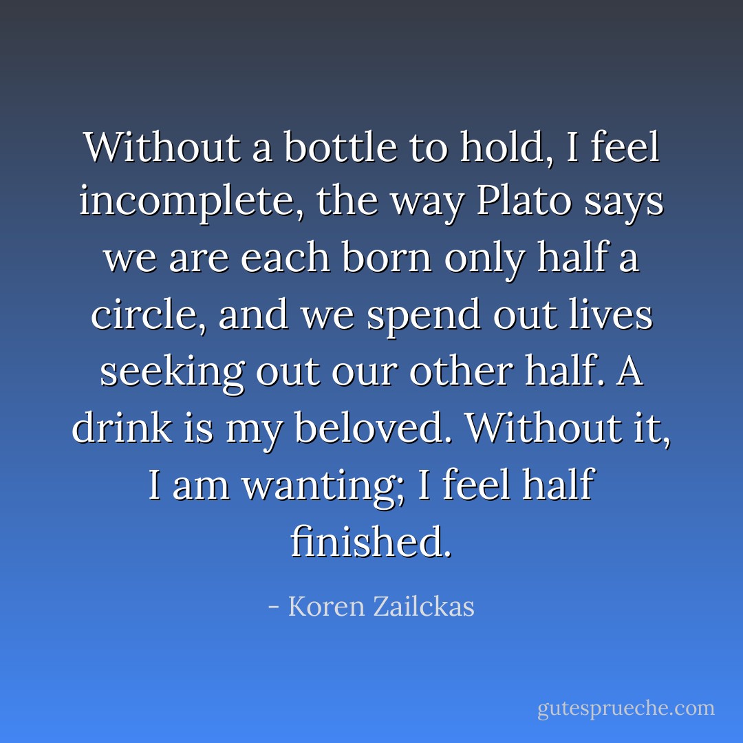 Without a bottle to hold, I feel incomplete, the way Plato says we are each born only half a circle, and we spend out lives seeking out our other half. A drink is my beloved. Without it, I am wanting; I feel half finished. - Koren Zailckas