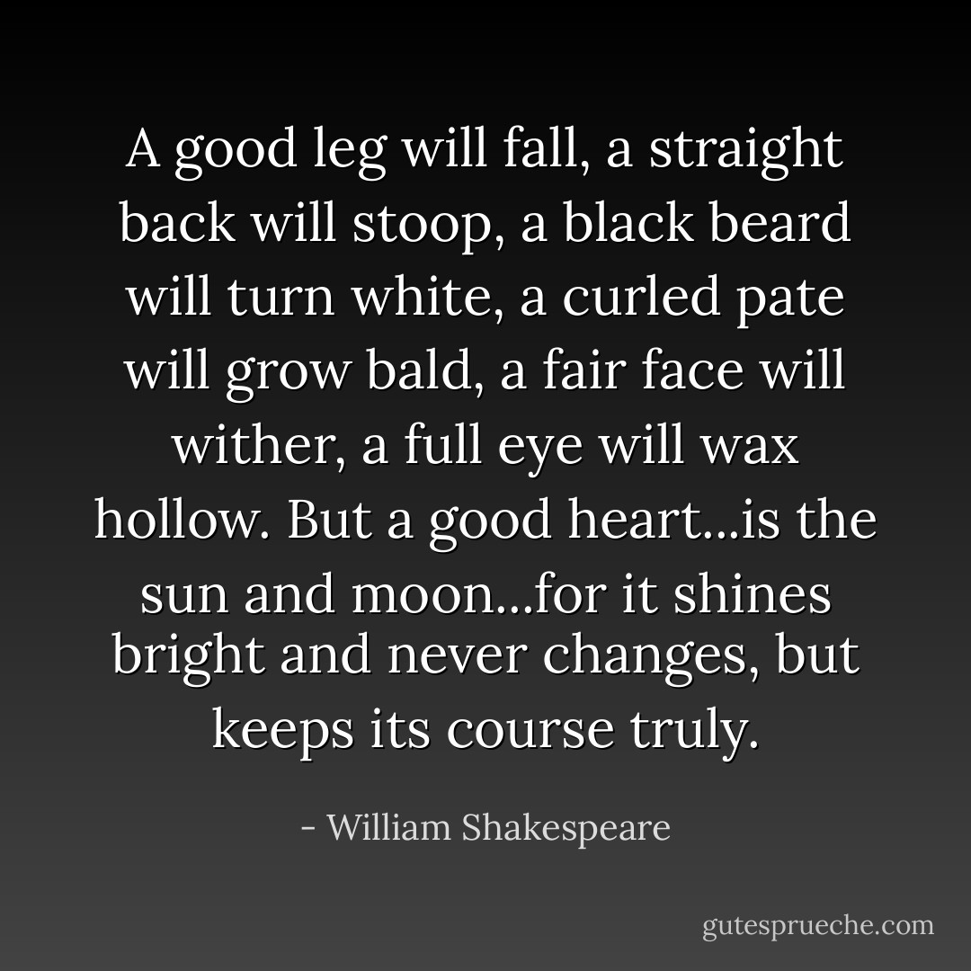 A good leg will fall, a straight back will stoop, a black beard will turn white, a curled pate will grow bald, a fair face will wither, a full eye will wax hollow. But a good heart...is the sun and moon...for it shines bright and never changes, but keeps its course truly. - William Shakespeare