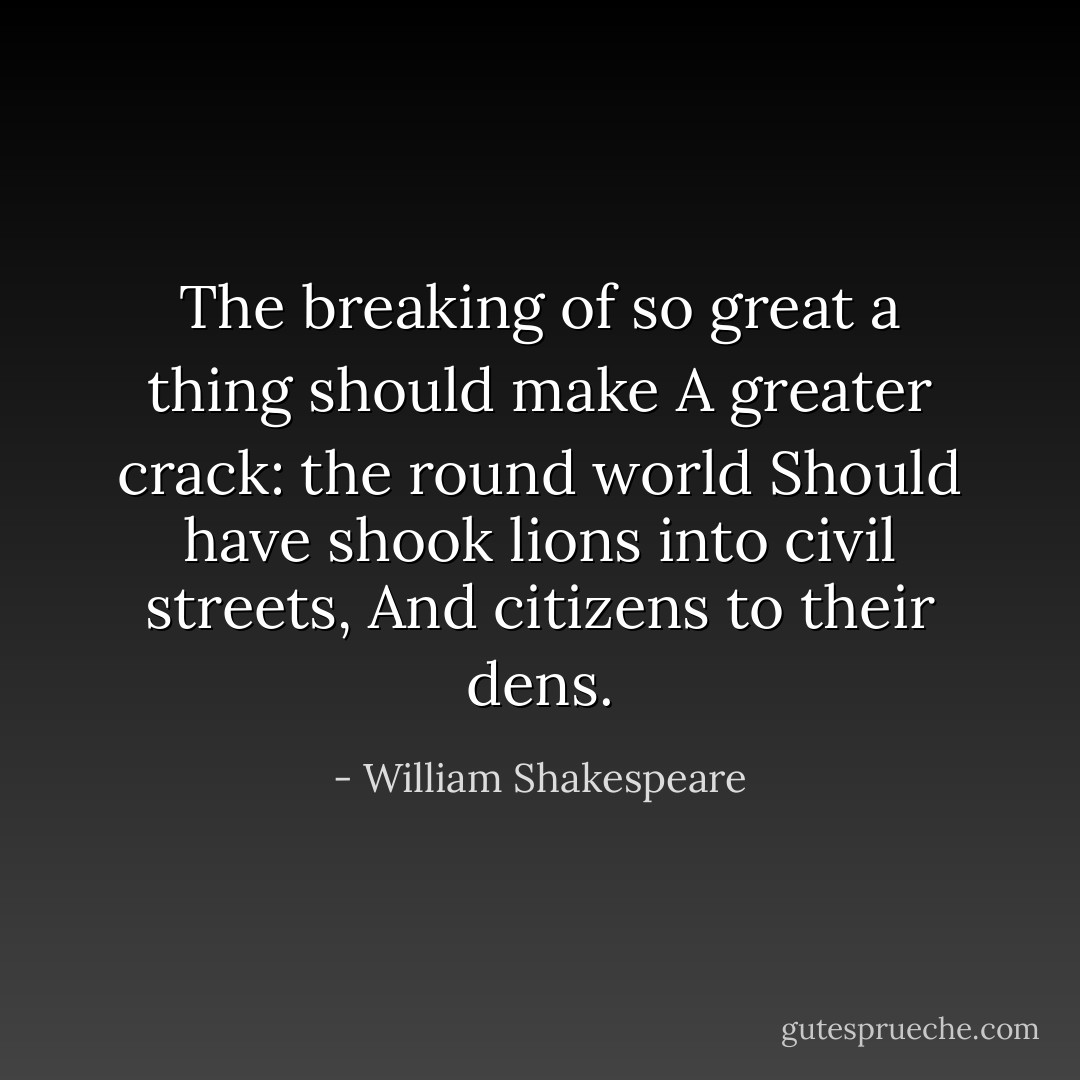 The breaking of so great a thing should make<br />A greater crack: the round world<br />Should have shook lions into civil streets,<br />And citizens to their dens. - William Shakespeare