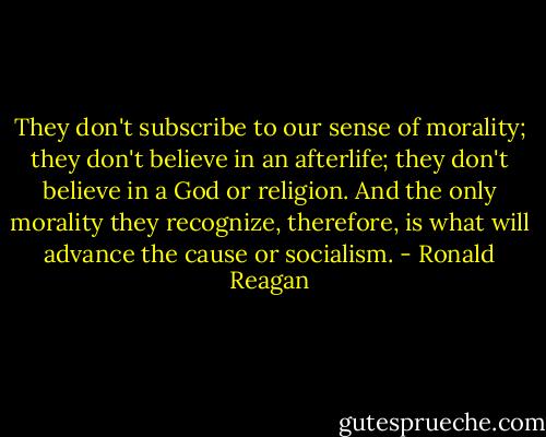 They don't subscribe to our sense of morality; they don't believe in an afterlife; they don't believe in a God or religion. And the only morality they recognize, therefore, is what will advance the cause or socialism. - Ronald Reagan