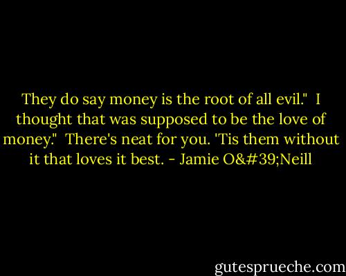 They do say money is the root of all evil."<br /><br />I thought that was supposed to be the love of money."<br /><br />There's neat for you. 'Tis them without it that loves it best. - Jamie O'Neill