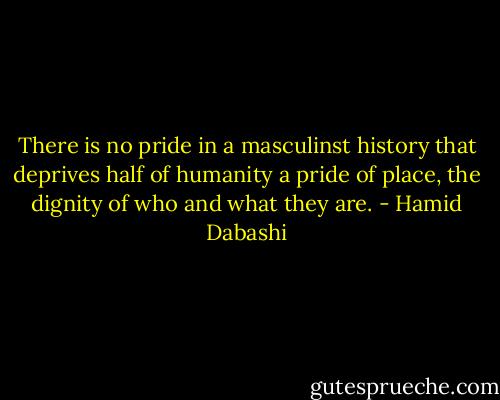 There is no pride in a masculinst history that deprives half of humanity a pride of place, the dignity of who and what they are. - Hamid Dabashi