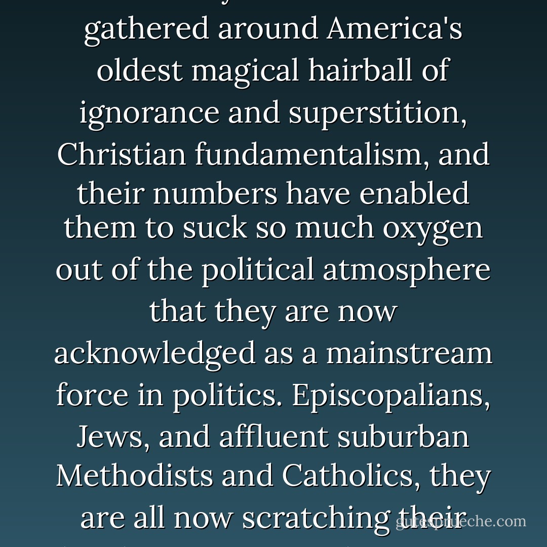 Looking at Great-Great Grandpa Baldwin's photograph, I think to myself: You've finally done it. It took four generations, but you've finally goddamned done it. Gotten that war against reason and uppity secularists you always wanted. Gotten even for the Scopes trial, which they say was one of many burrs under your saddle until your last breath. Well, rejoice, old man, because your tribes have gathered around America's oldest magical hairball of ignorance and superstition, Christian fundamentalism, and their numbers have enabled them to suck so much oxygen out of the political atmosphere that they are now acknowledged as a mainstream force in politics. Episcopalians, Jews, and affluent suburban Methodists and Catholics, they are all now scratching their heads, sweating, and swearing loudly that this pack of lower-class zealots cannot possibly represent the mainstream--not the mainstream they learned about in their fancy sociology classes or were so comfortably reassured about by media commentators who were people like themselves. Goodnight, Grandpa Baldwin. I'll toast you from hell. - Joe Bageant