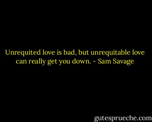 Unrequited love is bad, but unrequitable love can really get you down. - Sam Savage
