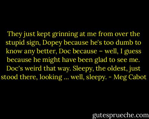 They just kept grinning at me from over the stupid sign, Dopey because<br />he's too dumb to know any better, Doc because – well, I guess because he might have been glad to see<br />me. Doc's weird that way. Sleepy, the oldest, just stood there, looking … well, sleepy. - Meg Cabot