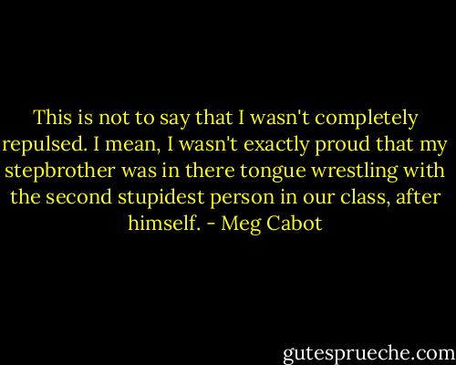 This is not to say that I wasn't completely repulsed. I mean, I wasn't exactly proud that my stepbrother<br />was in there tongue wrestling with the second stupidest person in our class, after himself. - Meg Cabot