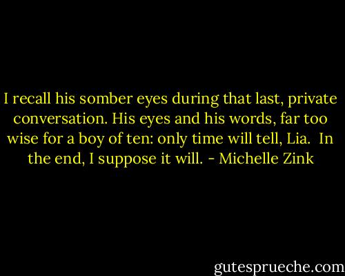 I recall his somber eyes during that last, private conversation. His eyes and his words, far too wise for a boy of ten: only time will tell, Lia.<br /> In the end, I suppose it will. - Michelle Zink