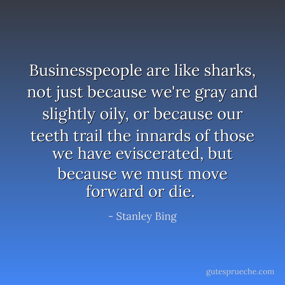 Businesspeople are like sharks, not just because we're gray and slightly oily, or because our teeth trail the innards of those we have eviscerated, but because we must move forward or die.  - Stanley Bing
