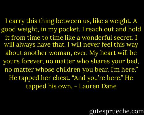 I carry this thing between us, like a weight. A good weight, in my pocket. I reach out and hold it from time to time like a wonderful secret. I will always have that. I will never feel this way about another woman, ever. My heart will be yours forever, no matter who shares your bed, no matter whose children you bear. I’m here.” He tapped her chest. “And you’re here.” He tapped his own. - Lauren Dane
