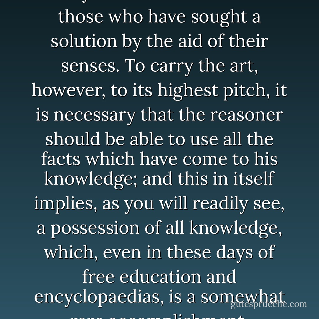 Problems may be solved in the study which have baffled all those who have sought a solution by the aid of their senses. To carry the art, however, to its highest pitch, it is necessary that the reasoner should be able to use all the facts which have come to his knowledge; and this in itself implies, as you will readily see, a possession of all knowledge, which, even in these days of free education and encyclopaedias, is a somewhat rare accomplishment. - Arthur Conan Doyle