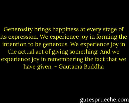 Generosity brings happiness at every stage of its expression. We experience joy in forming the intention to be generous. We experience joy in the actual act of giving something. And we experience joy in remembering the fact that we have given. - Gautama Buddha