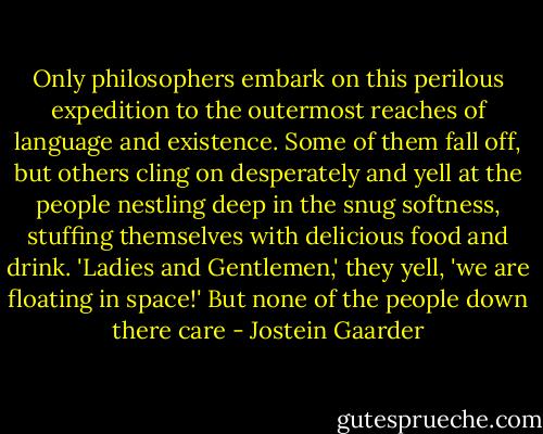 Only philosophers embark on this perilous expedition to the outermost reaches of language and existence. Some of them fall off, but others cling on desperately and yell at the people nestling deep in the snug softness, stuffing themselves with delicious food and drink. 'Ladies and Gentlemen,' they yell, 'we are floating in space!' But none of the people down there care - Jostein Gaarder