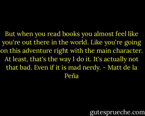 But when you read books you almost feel like you're out there in the world. Like you're going on this adventure right with the main character. At least, that's the way I do it. It's actually not that bad. Even if it is mad nerdy. - Matt de la Peña