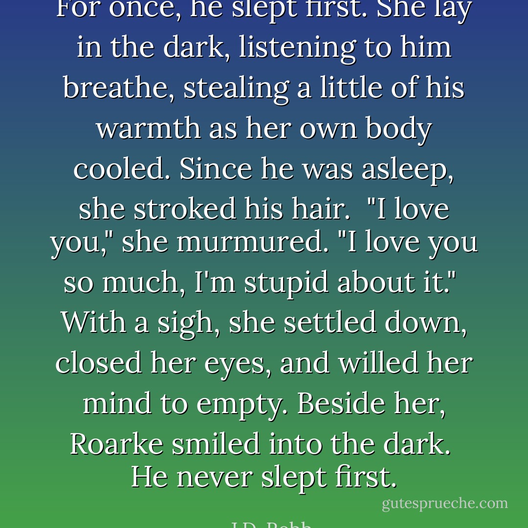 For once, he slept first. She lay in the dark, listening to him breathe, stealing a little of his warmth as her own body cooled. Since he was asleep, she stroked his hair.<br /><br />"I love you," she murmured. "I love you so much, I'm stupid about it."<br /><br />With a sigh, she settled down, closed her eyes, and willed her mind to empty.<br />Beside her, Roarke smiled into the dark.<br /><br />He never slept first. - J.D. Robb