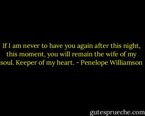 If I am never to have you again after this night, this moment, you will remain the wife of my soul. Keeper of my heart. - Penelope Williamson