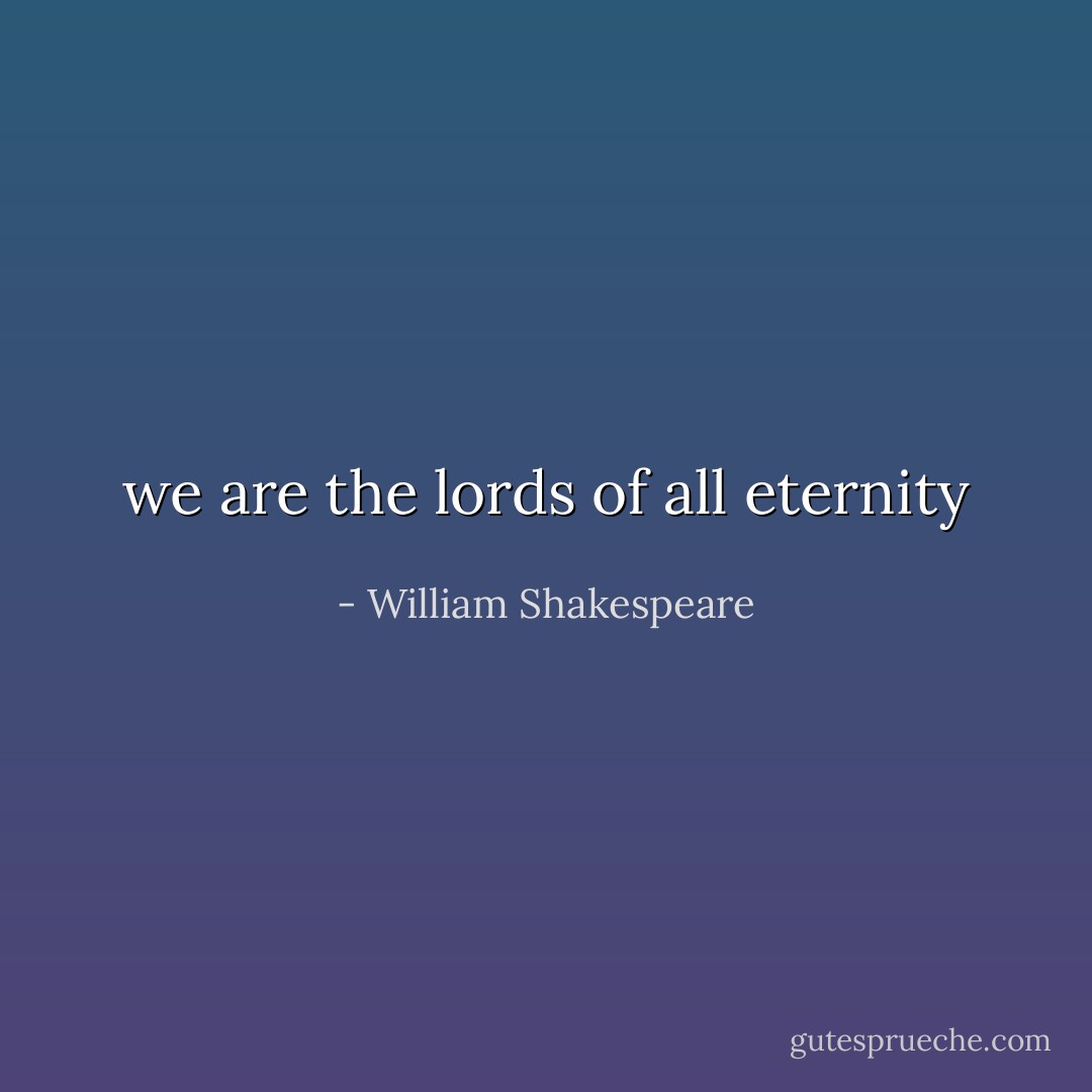 we are the lords of all eternity - William Shakespeare