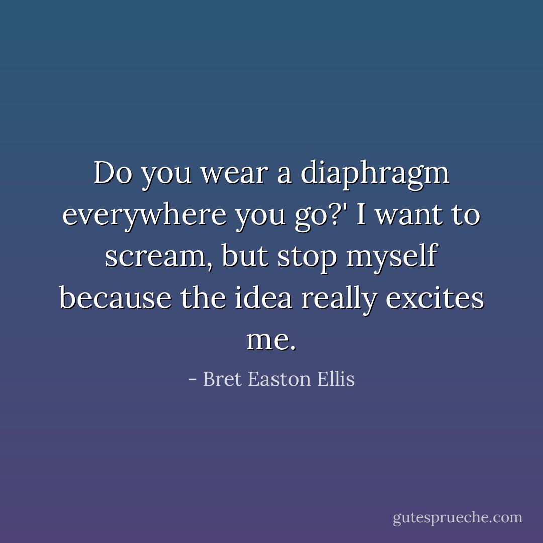 Do you wear a diaphragm everywhere you go?' I want to scream, but stop myself because the idea really excites me. - Bret Easton Ellis