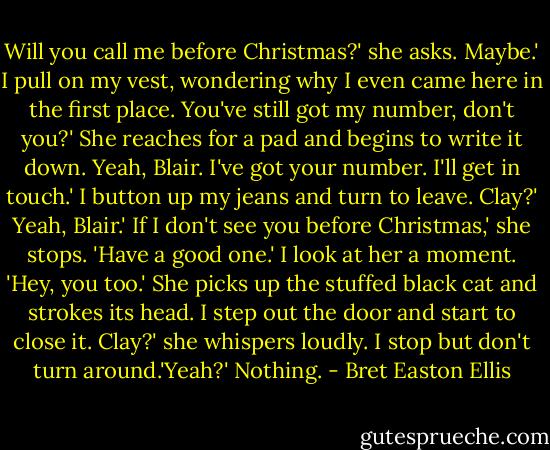 Will you call me before Christmas?' she asks.<br />Maybe.' I pull on my vest, wondering why I even came here in the first place.<br />You've still got my number, don't you?' She reaches for a pad and begins to write it down.<br />Yeah, Blair. I've got your number. I'll get in touch.'<br />I button up my jeans and turn to leave.<br />Clay?'<br />Yeah, Blair.'<br />If I don't see you before Christmas,' she stops. 'Have a good one.'<br />I look at her a moment. 'Hey, you too.'<br />She picks up the stuffed black cat and strokes its head.<br />I step out the door and start to close it.<br />Clay?' she whispers loudly.<br />I stop but don't turn around.'Yeah?'<br />Nothing. - Bret Easton Ellis