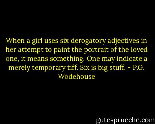When a girl uses six derogatory adjectives in her attempt to paint the portrait of the loved one, it means something. One may indicate a merely temporary tiff. Six is big stuff. - P.G. Wodehouse