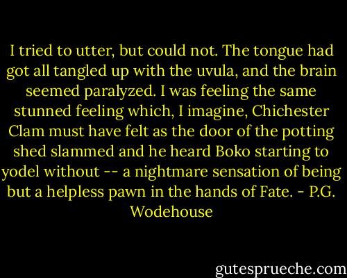 I tried to utter, but could not. The tongue had got all tangled up with the uvula, and the brain seemed paralyzed. I was feeling the same stunned feeling which, I imagine, Chichester Clam must have felt as the door of the potting shed slammed and he heard Boko starting to yodel without -- a nightmare sensation of being but a helpless pawn in the hands of Fate. - P.G. Wodehouse