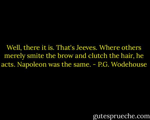 Well, there it is. That's Jeeves. Where others merely smite the brow and clutch the hair, he acts. Napoleon was the same. - P.G. Wodehouse