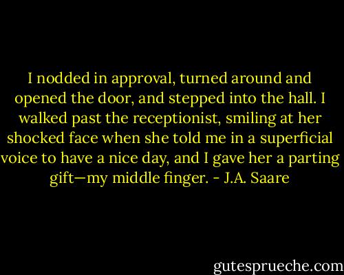 I nodded in approval, turned around and opened the door, and stepped into the hall. I walked past the receptionist, smiling at her shocked face when she told me in a superficial voice to have a nice day, and I gave her a parting gift—my middle finger. - J.A. Saare